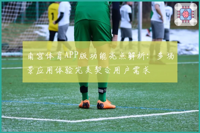 南宫体育APP版功能亮点解析：多场景应用体验完美契合用户需求