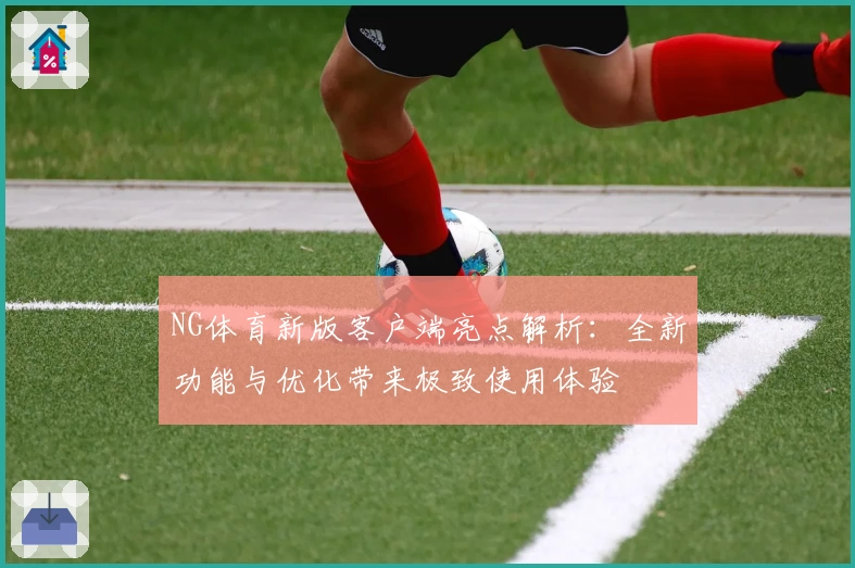 NG体育新版客户端亮点解析：全新功能与优化带来极致使用体验