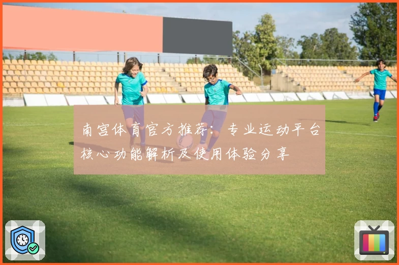 南宫体育官方推荐：专业运动平台核心功能解析及使用体验分享